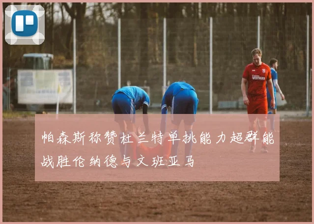 帕森斯称赞杜兰特单挑能力超群能战胜伦纳德与文班亚马