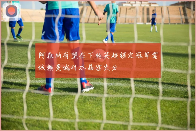 阿森纳有望在下轮英超锁定冠军需依赖曼城对水晶宫失分