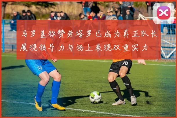 马罗基称赞劳塔罗已成为真正队长展现领导力与场上表现双重实力