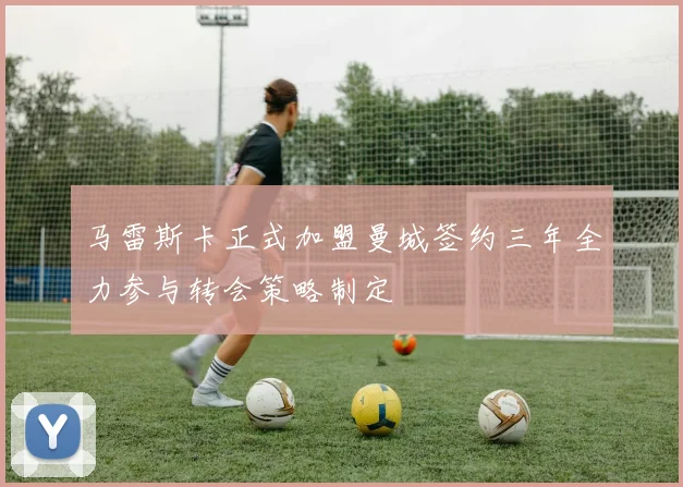 马雷斯卡正式加盟曼城签约三年全力参与转会策略制定