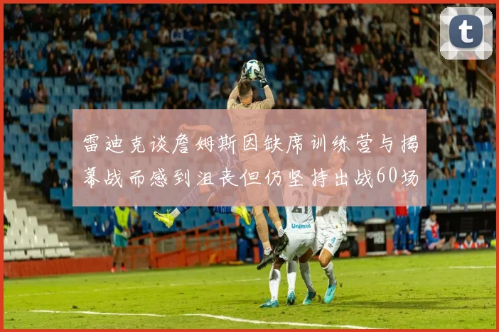 雷迪克谈詹姆斯因缺席训练营与揭幕战而感到沮丧但仍坚持出战60场比赛