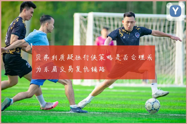 贝弗利质疑独行侠策略是否合理或为东眉交易复仇铺路