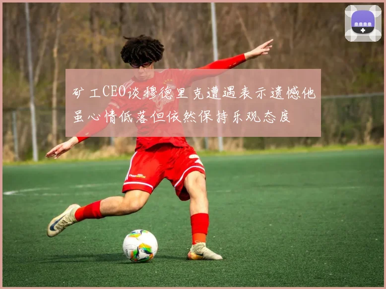 矿工CEO谈穆德里克遭遇表示遗憾他虽心情低落但依然保持乐观态度