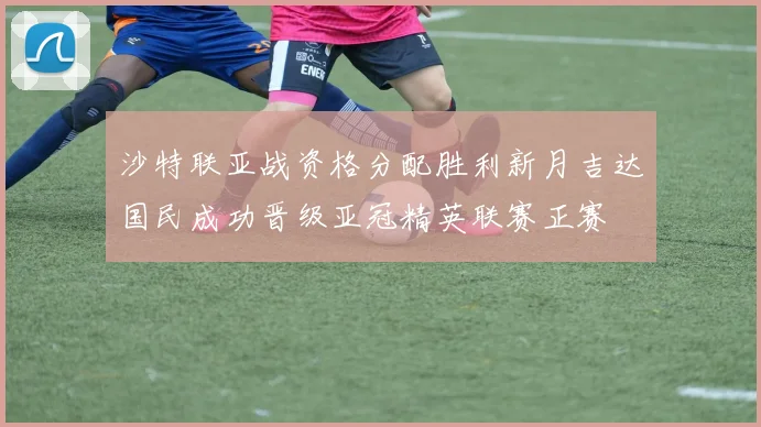 沙特联亚战资格分配胜利新月吉达国民成功晋级亚冠精英联赛正赛