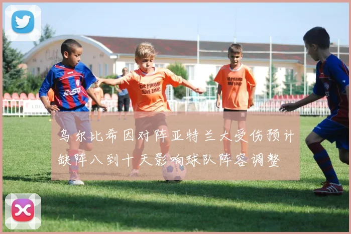 乌尔比希因对阵亚特兰大受伤预计缺阵八到十天影响球队阵容调整