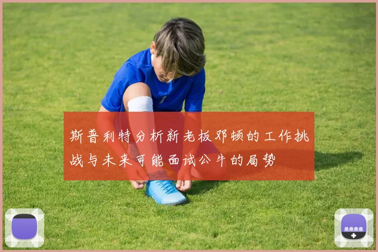 斯普利特分析新老板邓顿的工作挑战与未来可能面试公牛的局势