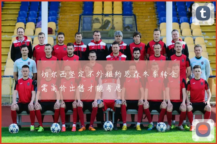 切尔西坚定不外租约恩森冬季转会需高价出售才能考虑