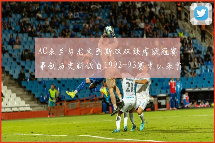 AC米兰与尤文图斯双双缺席欧冠赛事创历史新低自1992-93赛季以来首次