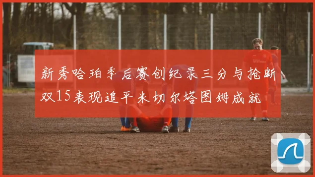 新秀哈珀季后赛创纪录三分与抢断双15表现追平米切尔塔图姆成就