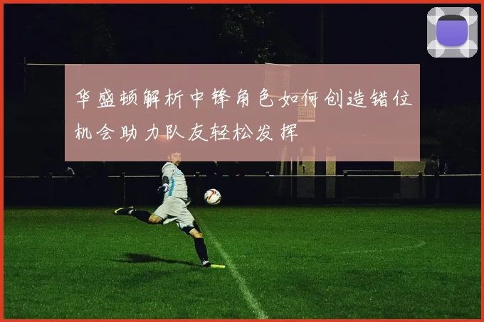 华盛顿解析中锋角色如何创造错位机会助力队友轻松发挥