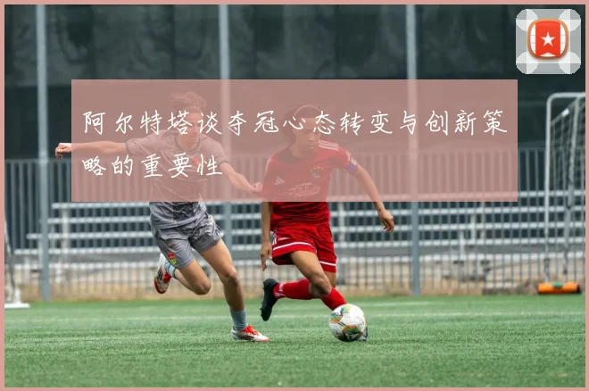 阿尔特塔谈夺冠心态转变与创新策略的重要性