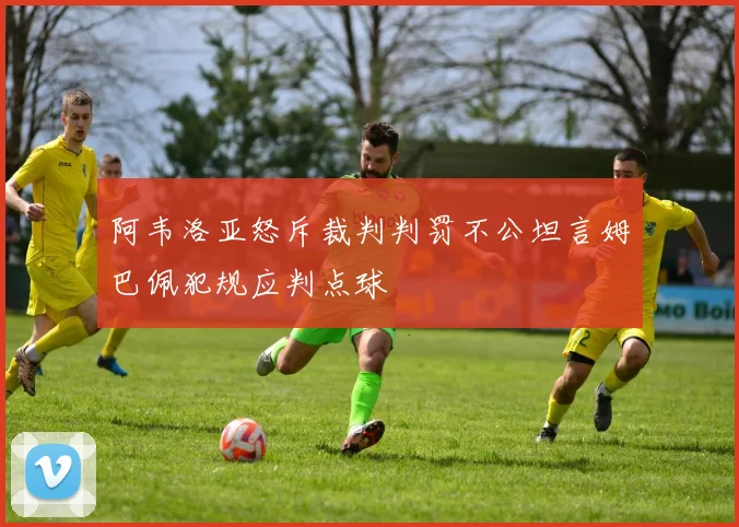阿韦洛亚怒斥裁判判罚不公坦言姆巴佩犯规应判点球