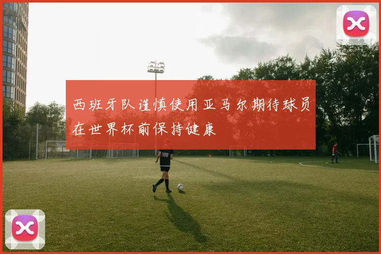西班牙队谨慎使用亚马尔期待球员在世界杯前保持健康