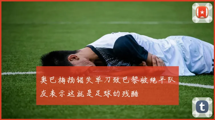 奥巴梅扬错失单刀致巴黎被绝平队友表示这就是足球的残酷