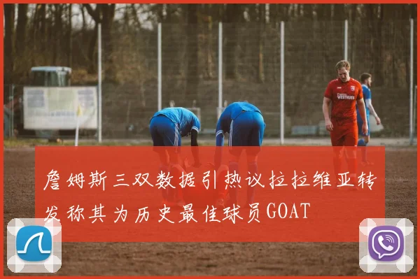 詹姆斯三双数据引热议拉拉维亚转发称其为历史最佳球员GOAT