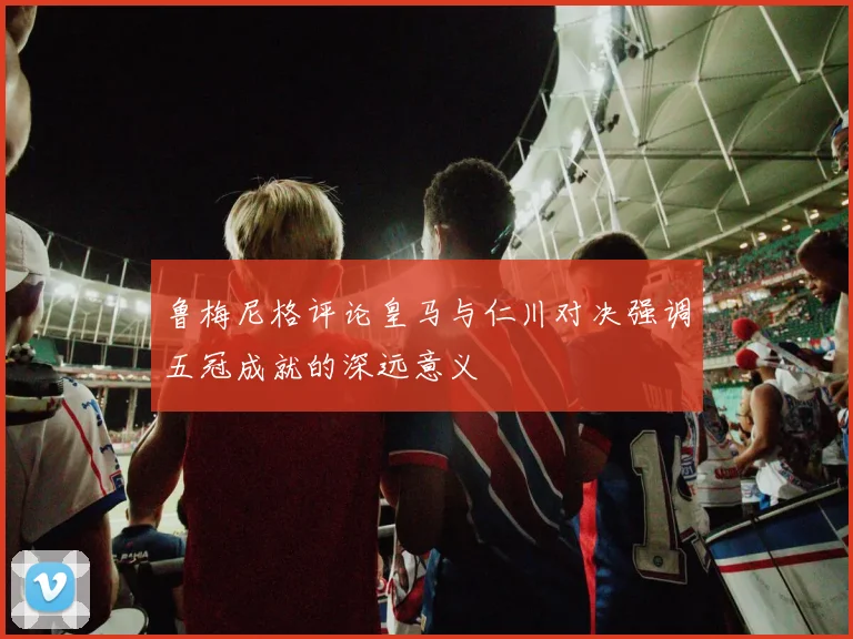 鲁梅尼格评论皇马与仁川对决强调五冠成就的深远意义