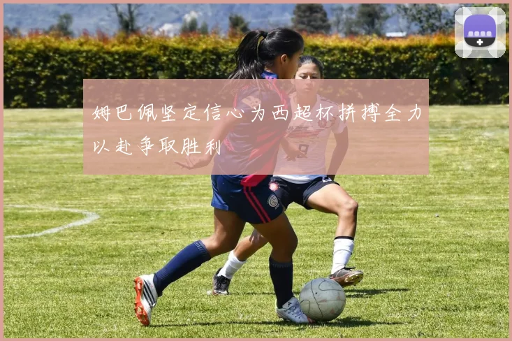 姆巴佩坚定信心为西超杯拼搏全力以赴争取胜利