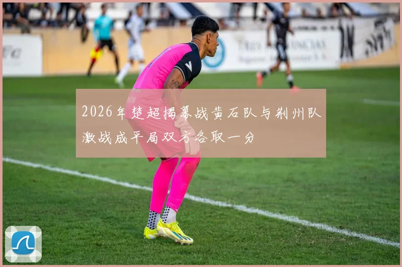 2026年楚超揭幕战黄石队与荆州队激战成平局双方各取一分