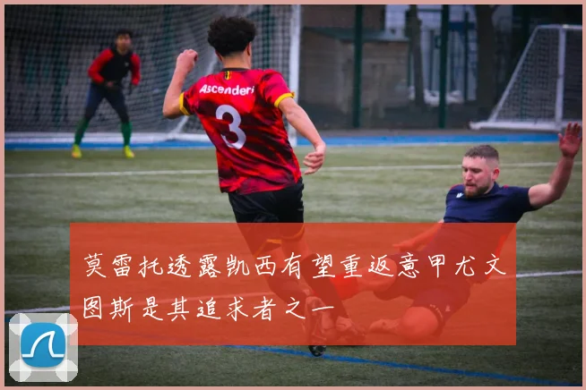 莫雷托透露凯西有望重返意甲尤文图斯是其追求者之一