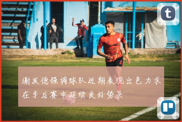 谢泼德强调球队近期表现出色力求在季后赛中延续良好势头