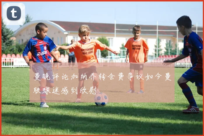 曼晚评论加纳乔转会费争议如今曼联球迷感到欣慰