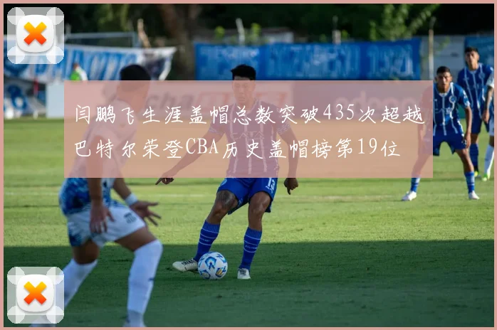 闫鹏飞生涯盖帽总数突破435次超越巴特尔荣登CBA历史盖帽榜第19位
