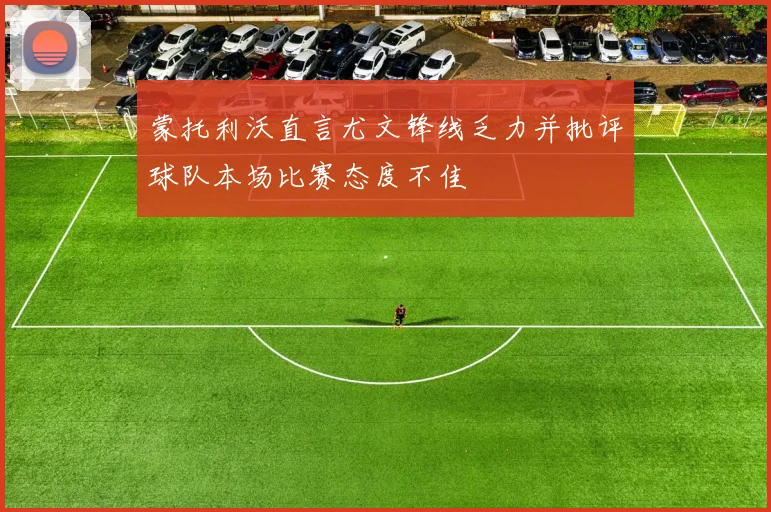 蒙托利沃直言尤文锋线乏力并批评球队本场比赛态度不佳